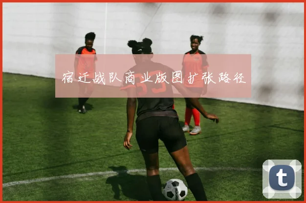 宿迁战队商业版图扩张路径