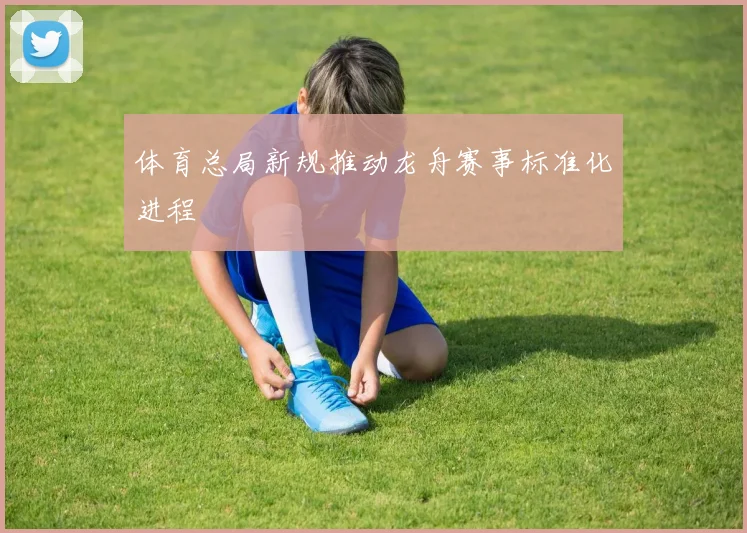 体育总局新规推动龙舟赛事标准化进程