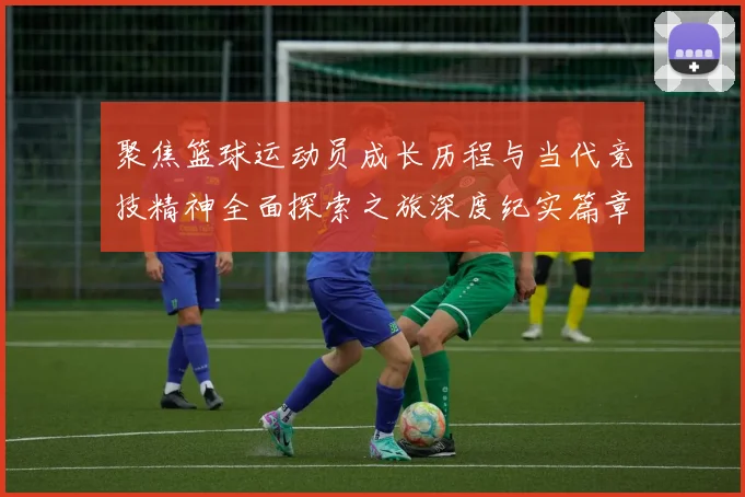 聚焦篮球运动员成长历程与当代竞技精神全面探索之旅深度纪实篇章