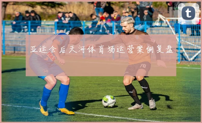 亚运会后天河体育场运营案例复盘