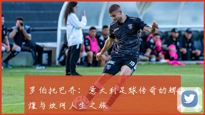 罗伯托巴乔：意大利足球传奇的辉煌与坎坷人生之旅