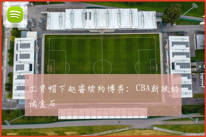 工资帽下赵睿续约博弈：CBA新政的试金石
