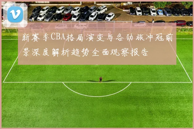 新赛季CBA格局演变与各劲旅冲冠前景深度解析趋势全面观察报告