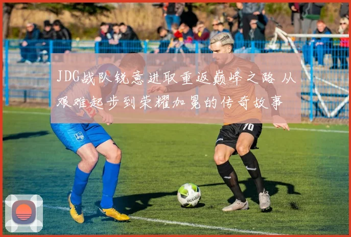 JDG战队锐意进取重返巅峰之路 从艰难起步到荣耀加冕的传奇故事
