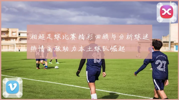 湘超足球比赛精彩回顾与分析球迷热情高涨助力本土球队崛起