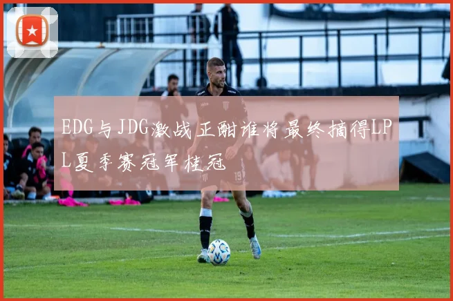 EDG与JDG激战正酣谁将最终摘得LPL夏季赛冠军桂冠