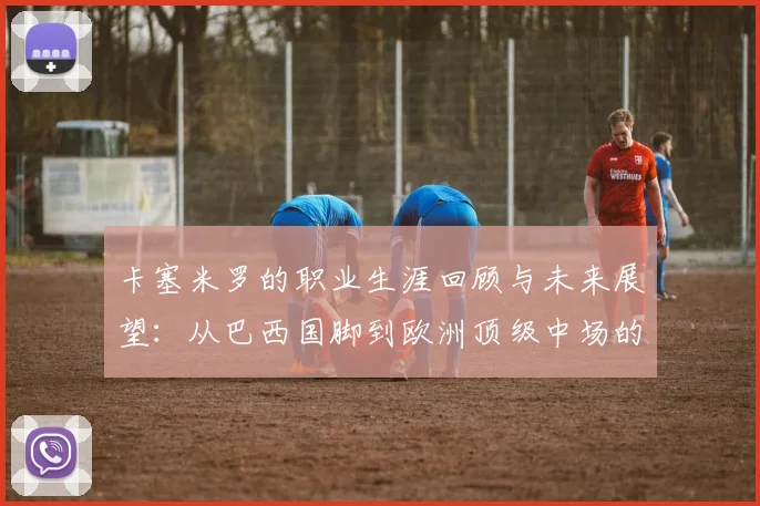 卡塞米罗的职业生涯回顾与未来展望：从巴西国脚到欧洲顶级中场的蜕变之路